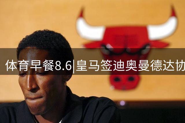 体育早餐8.6|皇马签迪奥曼德达协议 阿根廷中国行或取消