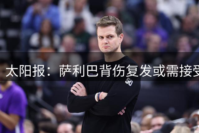 太阳报：萨利巴背伤复发或需接受手术，阿森纳转会计划面临调整