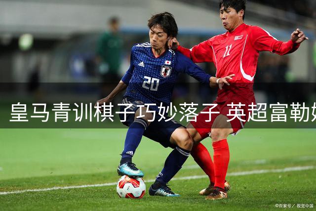 皇马青训棋子巧妙落子 英超富勒姆接盘暗藏玄机