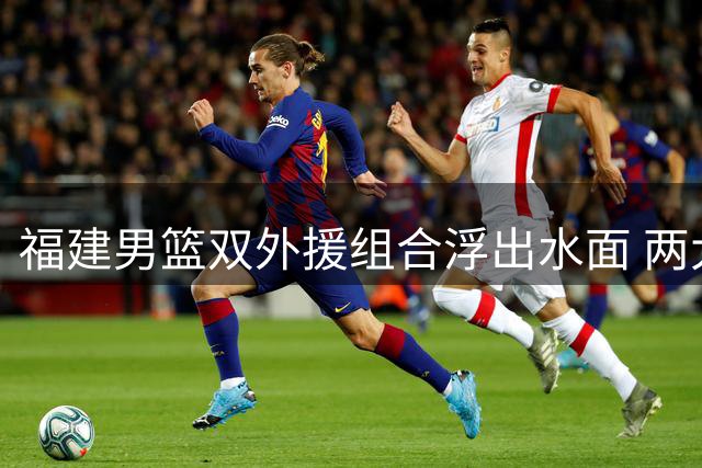 福建男篮双外援组合浮出水面 两大CBA旧将重返中国赛场